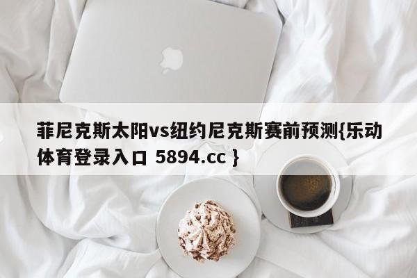 菲尼克斯太阳vs纽约尼克斯赛前预测{乐动体育登录入口 5894.cc }