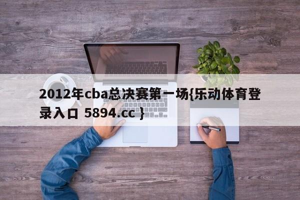 2012年cba总决赛第一场{乐动体育登录入口 5894.cc }