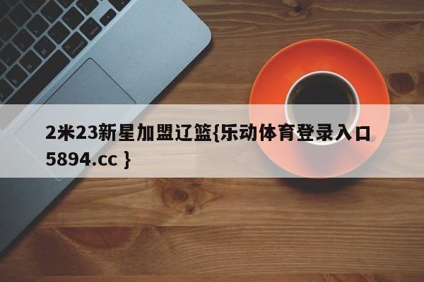 2米23新星加盟辽篮{乐动体育登录入口 5894.cc }