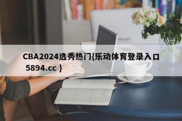 CBA2024选秀热门{乐动体育登录入口 5894.cc }