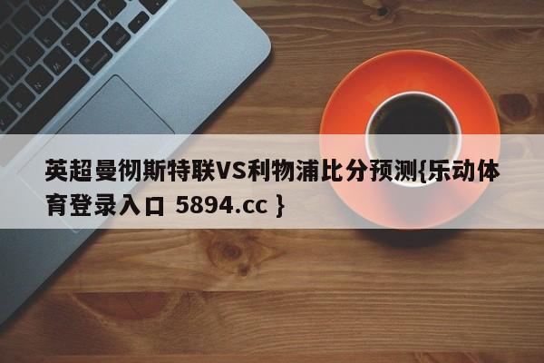 英超曼彻斯特联VS利物浦比分预测{乐动体育登录入口 5894.cc }