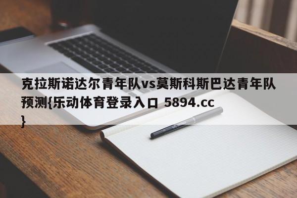 克拉斯诺达尔青年队vs莫斯科斯巴达青年队预测{乐动体育登录入口 5894.cc }