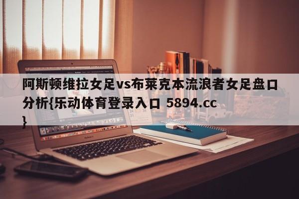 阿斯顿维拉女足vs布莱克本流浪者女足盘口分析{乐动体育登录入口 5894.cc }