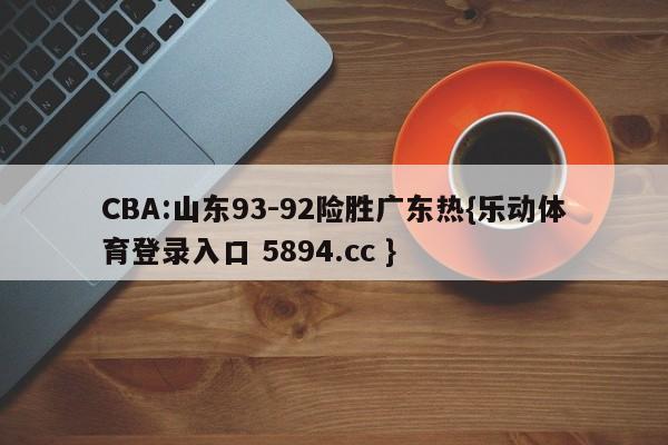 CBA:山东93-92险胜广东热{乐动体育登录入口 5894.cc }