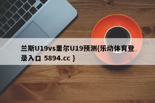 兰斯U19vs里尔U19预测{乐动体育登录入口 5894.cc }