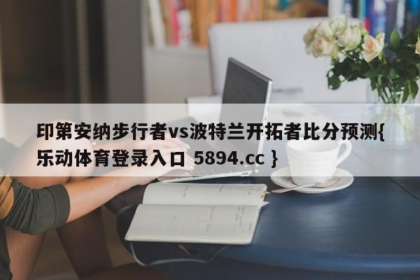 印第安纳步行者vs波特兰开拓者比分预测{乐动体育登录入口 5894.cc }