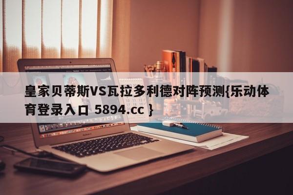 皇家贝蒂斯VS瓦拉多利德对阵预测{乐动体育登录入口 5894.cc }