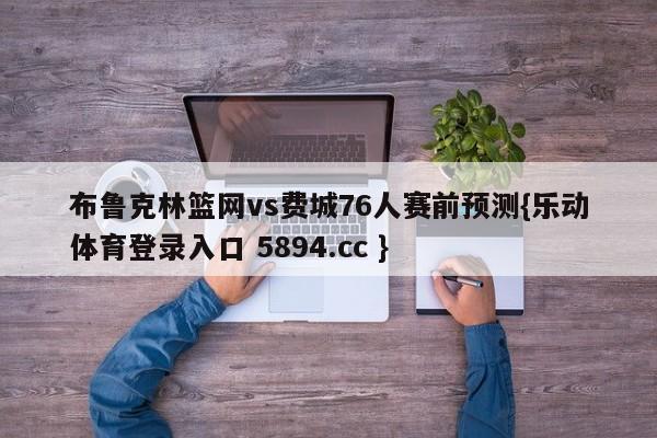 布鲁克林篮网vs费城76人赛前预测{乐动体育登录入口 5894.cc }