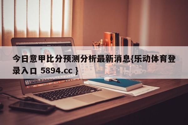 今日意甲比分预测分析最新消息{乐动体育登录入口 5894.cc }