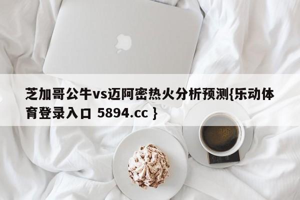 芝加哥公牛vs迈阿密热火分析预测{乐动体育登录入口 5894.cc }