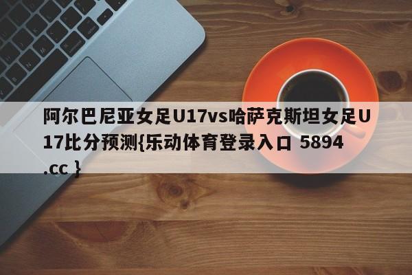 阿尔巴尼亚女足U17vs哈萨克斯坦女足U17比分预测{乐动体育登录入口 5894.cc }