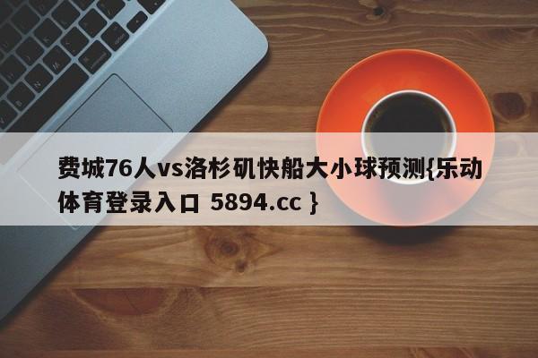 费城76人vs洛杉矶快船大小球预测{乐动体育登录入口 5894.cc }