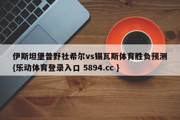 伊斯坦堡普野社希尔vs锡瓦斯体育胜负预测{乐动体育登录入口 5894.cc }