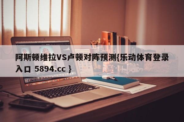 阿斯顿维拉VS卢顿对阵预测{乐动体育登录入口 5894.cc }