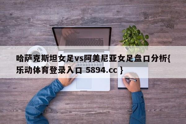 哈萨克斯坦女足vs阿美尼亚女足盘口分析{乐动体育登录入口 5894.cc }