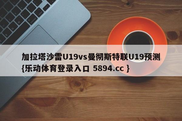 加拉塔沙雷U19vs曼彻斯特联U19预测{乐动体育登录入口 5894.cc }