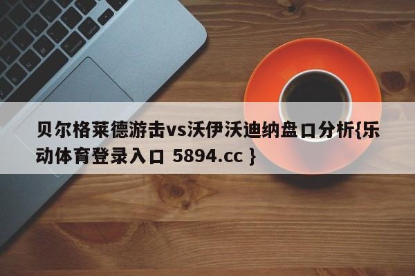 贝尔格莱德游击vs沃伊沃迪纳盘口分析{乐动体育登录入口 5894.cc }