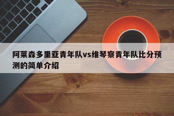 阿莱森多里亚青年队vs维琴察青年队比分预测的简单介绍